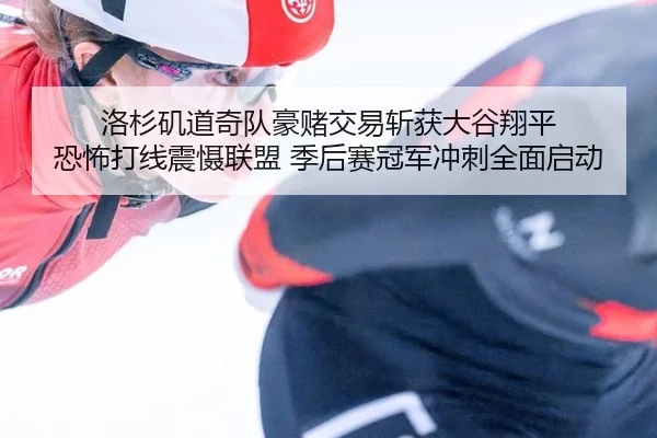 洛杉矶道奇队豪赌交易斩获大谷翔平 恐怖打线震慑联盟 季后赛冠军冲刺全面启动