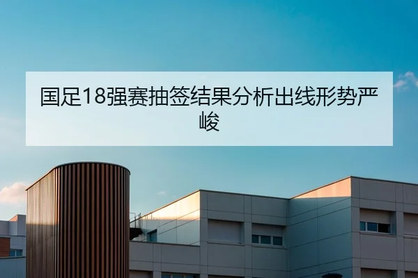 国足18强赛抽签结果分析出线形势严峻